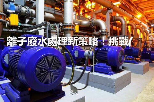 離子廢水處理新策略！挑戰(zhàn)與機(jī)遇究竟在哪里？